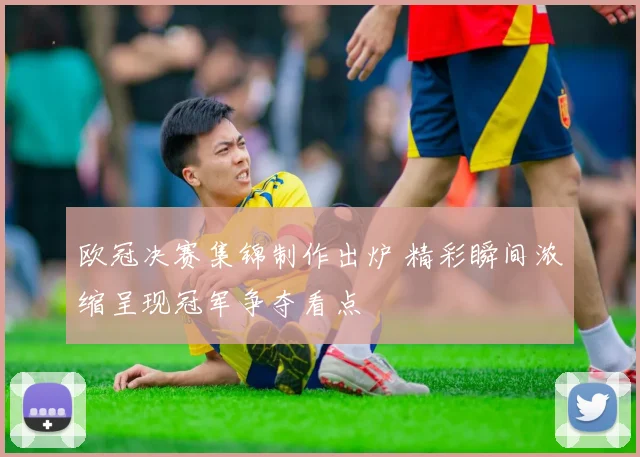 欧冠决赛集锦制作出炉 精彩瞬间浓缩呈现冠军争夺看点