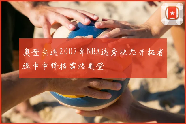 奥登当选2007年NBA选秀状元开拓者选中中锋格雷格奥登