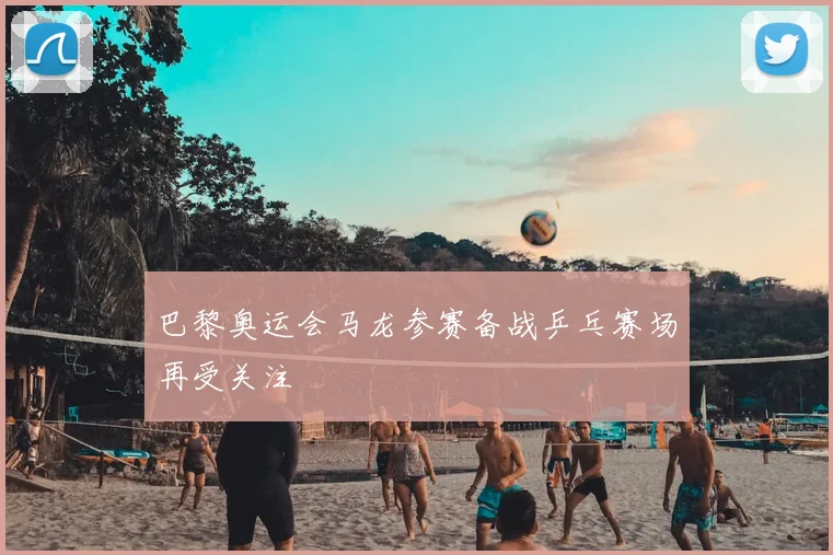 巴黎奥运会马龙参赛备战乒乓赛场再受关注