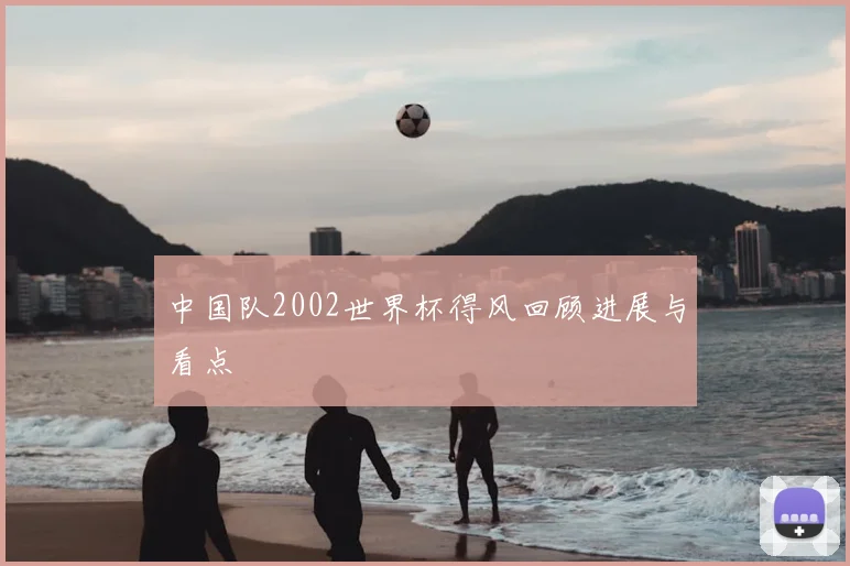中国队2002世界杯得风回顾进展与看点