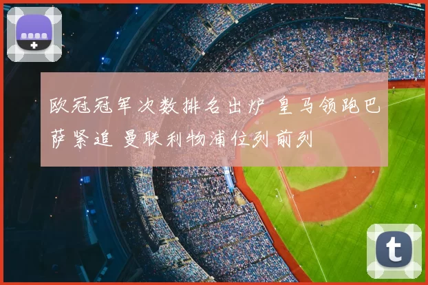 欧冠冠军次数排名出炉 皇马领跑巴萨紧追 曼联利物浦位列前列