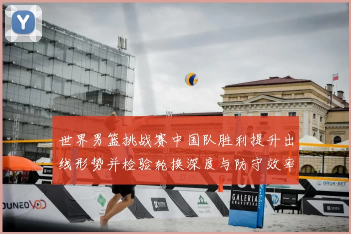 世界男篮挑战赛中国队胜利提升出线形势并检验轮换深度与防守效率