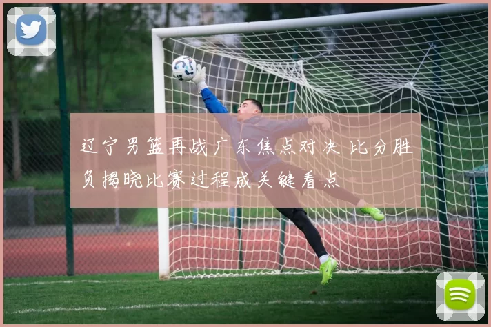 辽宁男篮再战广东焦点对决 比分胜负揭晓比赛过程成关键看点