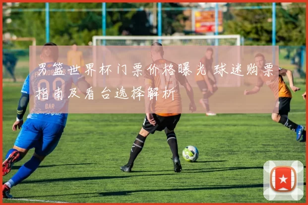 男篮世界杯门票价格曝光 球迷购票指南及看台选择解析