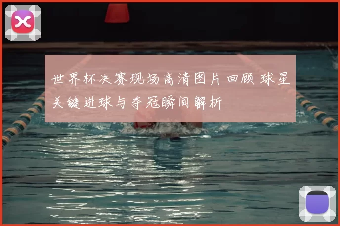 世界杯决赛现场高清图片回顾 球星关键进球与夺冠瞬间解析