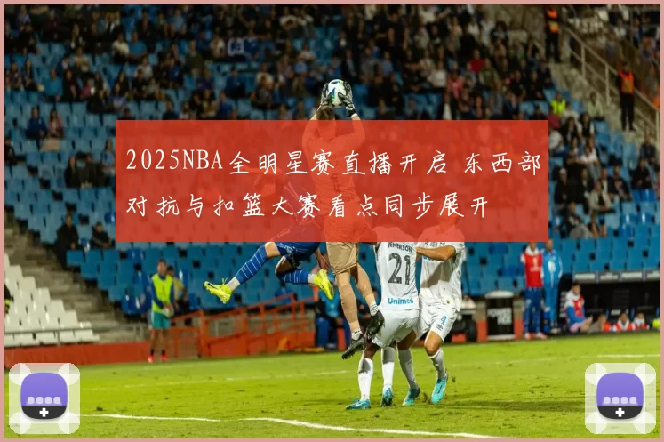 2025NBA全明星赛直播开启 东西部对抗与扣篮大赛看点同步展开