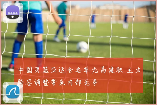 中国男篮亚运会名单无易建联 主力阵容调整带来内部竞争