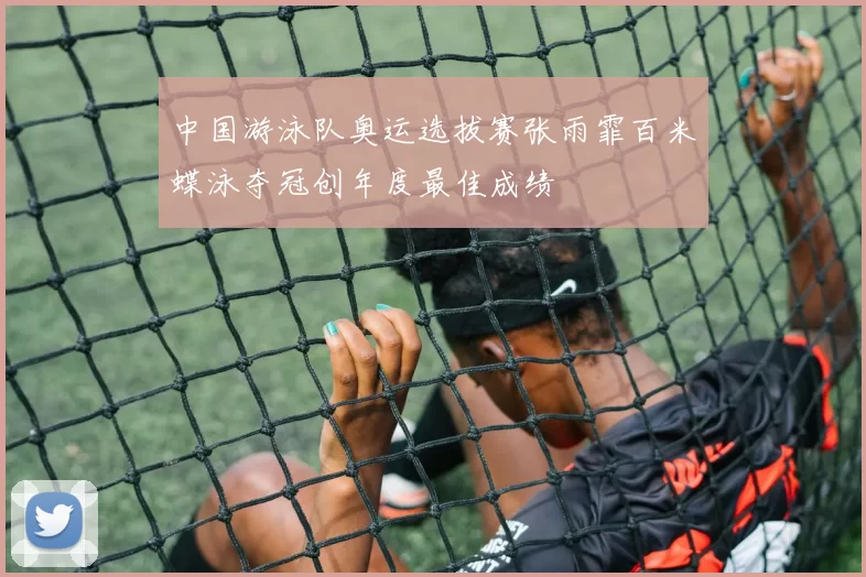中国游泳队奥运选拔赛张雨霏百米蝶泳夺冠创年度最佳成绩