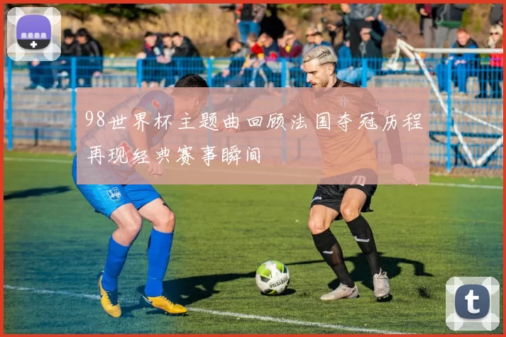 98世界杯主题曲回顾法国夺冠历程再现经典赛事瞬间