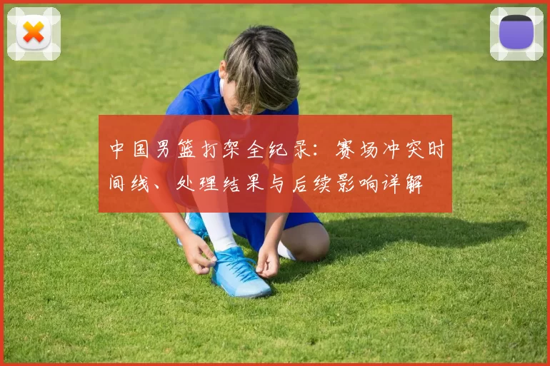 中国男篮打架全纪录：赛场冲突时间线、处理结果与后续影响详解