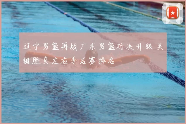 辽宁男篮再战广东男篮对决升级 关键胜负左右季后赛排名