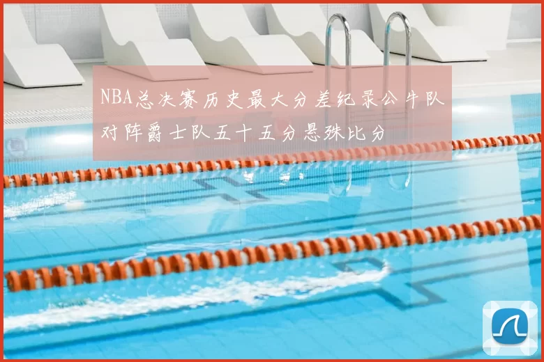 NBA总决赛历史最大分差纪录公牛队对阵爵士队五十五分悬殊比分