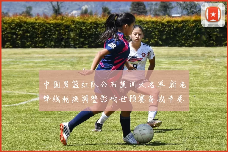 中国男篮红队公布集训大名单 新老锋线轮换调整影响世预赛备战节奏
