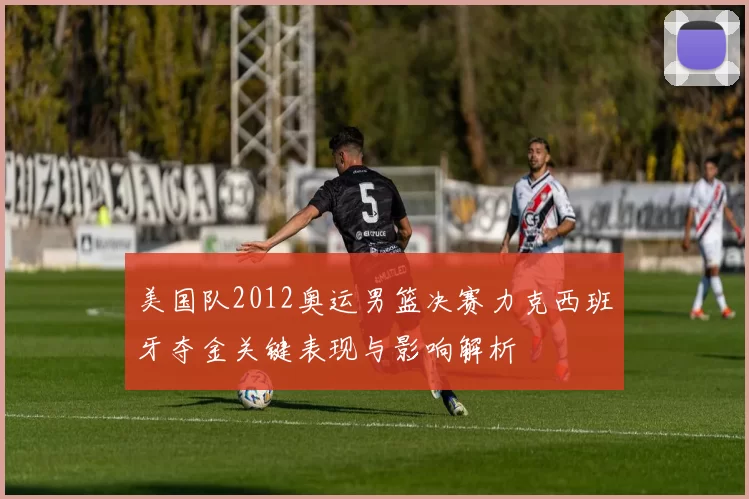 美国队2012奥运男篮决赛力克西班牙夺金关键表现与影响解析