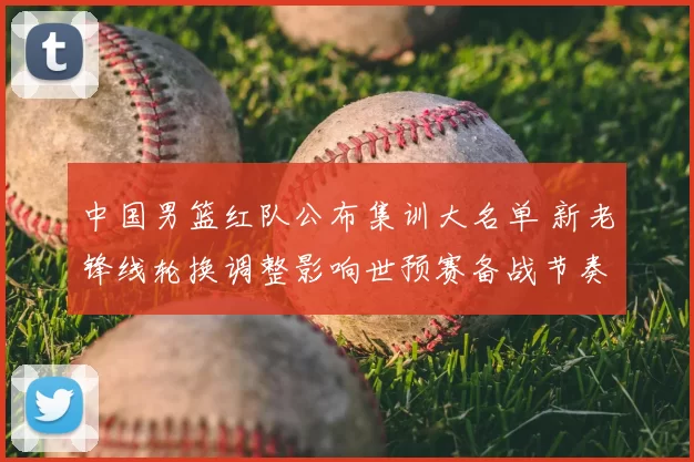 中国男篮红队公布集训大名单 新老锋线轮换调整影响世预赛备战节奏
