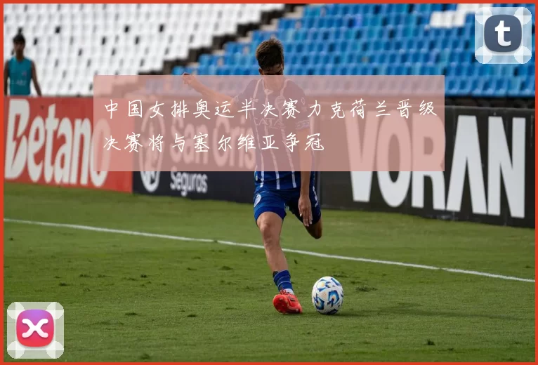 中国女排奥运半决赛力克荷兰晋级决赛将与塞尔维亚争冠