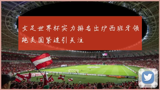 女足世界杯实力排名出炉西班牙领跑美国紧追引关注