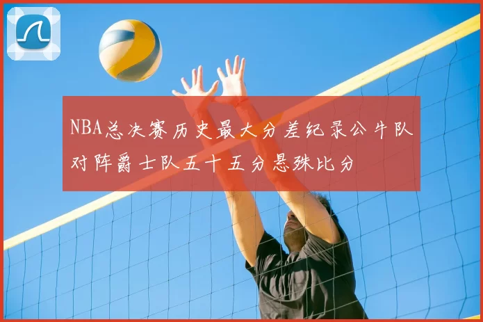 NBA总决赛历史最大分差纪录公牛队对阵爵士队五十五分悬殊比分