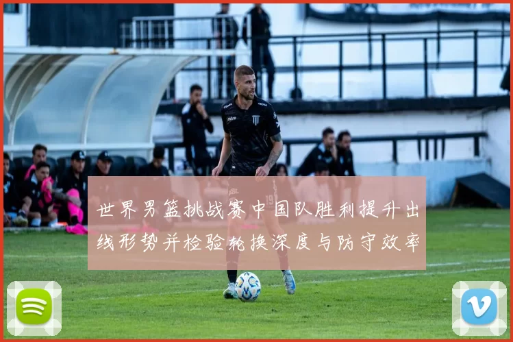 世界男篮挑战赛中国队胜利提升出线形势并检验轮换深度与防守效率