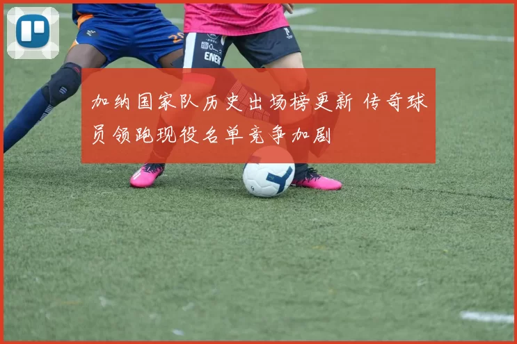 加纳国家队历史出场榜更新 传奇球员领跑现役名单竞争加剧