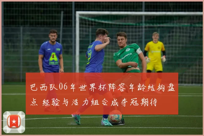 巴西队06年世界杯阵容年龄结构盘点 经验与活力组合成夺冠期待