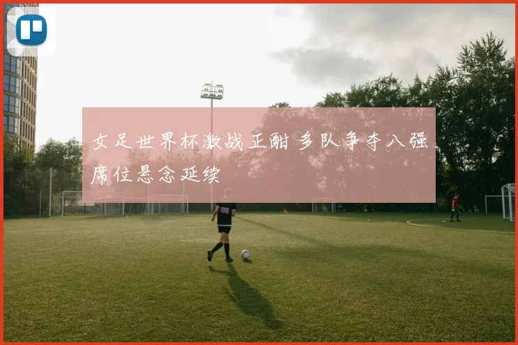 女足世界杯激战正酣 多队争夺八强席位悬念延续