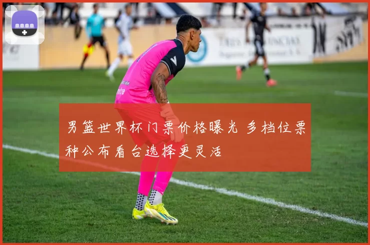 男篮世界杯门票价格曝光 多档位票种公布看台选择更灵活