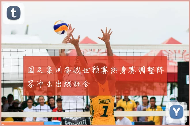 国足集训备战世预赛热身赛调整阵容冲击出线机会