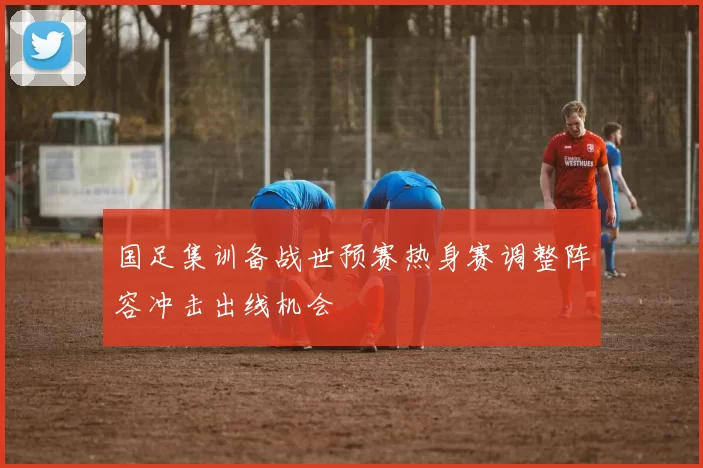 国足集训备战世预赛热身赛调整阵容冲击出线机会