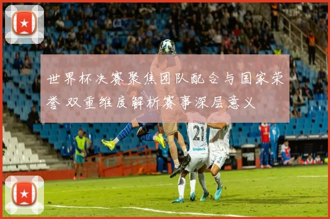 世界杯决赛聚焦团队配合与国家荣誉 双重维度解析赛事深层意义