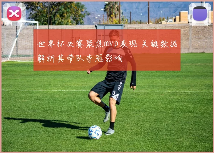 世界杯决赛聚焦mvp表现 关键数据解析其带队夺冠影响