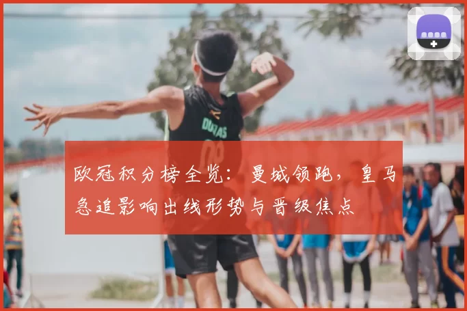 欧冠积分榜全览:曼城领跑,皇马急追影响出线形势与晋级焦点