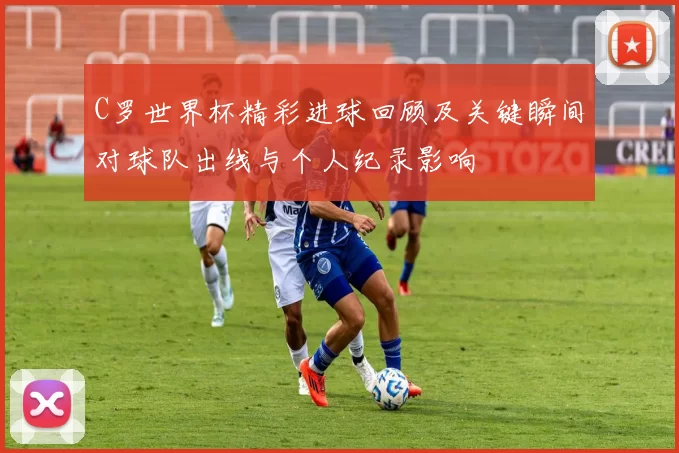 C罗世界杯精彩进球回顾及关键瞬间对球队出线与个人纪录影响