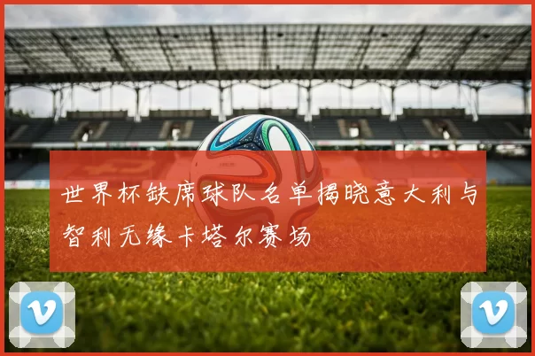 世界杯缺席球队名单揭晓意大利与智利无缘卡塔尔赛场