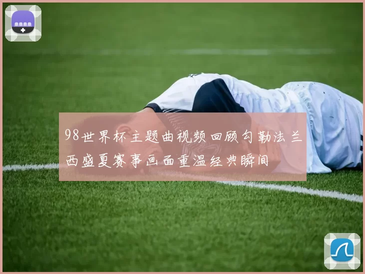 98世界杯主题曲视频回顾勾勒法兰西盛夏赛事画面重温经典瞬间