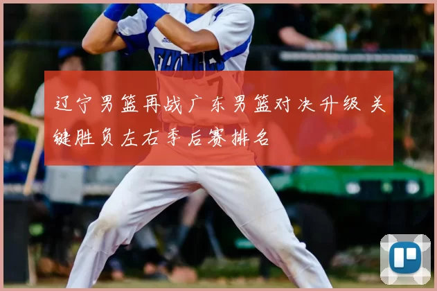 辽宁男篮再战广东男篮对决升级 关键胜负左右季后赛排名