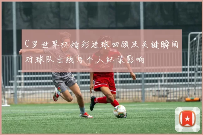 C罗世界杯精彩进球回顾及关键瞬间对球队出线与个人纪录影响