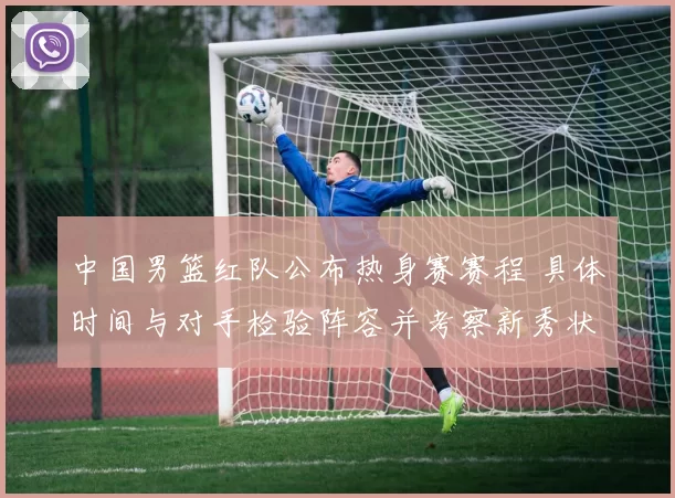 中国男篮红队公布热身赛赛程 具体时间与对手检验阵容并考察新秀状态