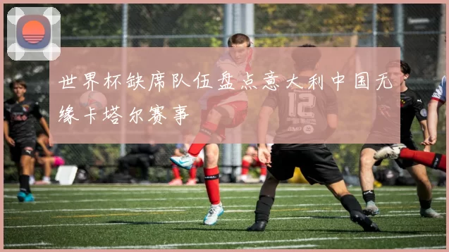 世界杯缺席队伍盘点意大利中国无缘卡塔尔赛事