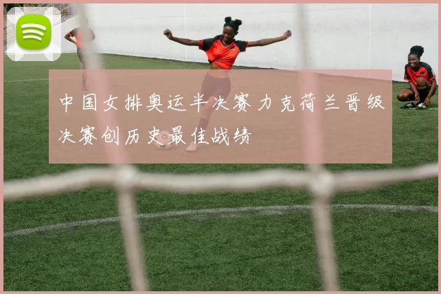 中国女排奥运半决赛力克荷兰晋级决赛创历史最佳战绩