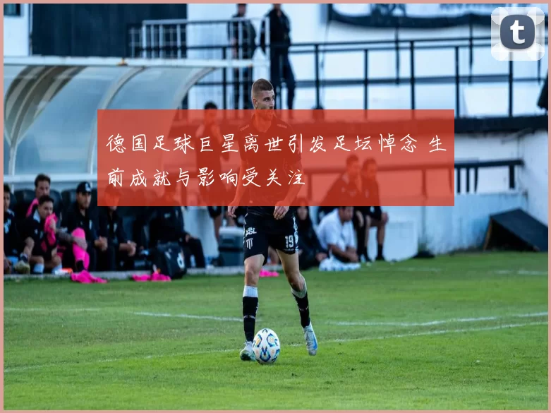 德国足球巨星离世引发足坛悼念 生前成就与影响受关注