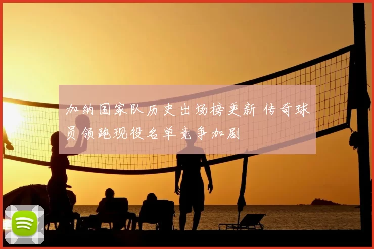 加纳国家队历史出场榜更新 传奇球员领跑现役名单竞争加剧