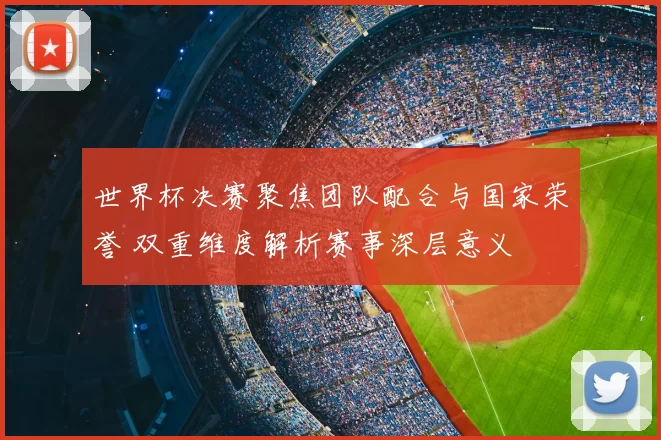 世界杯决赛聚焦团队配合与国家荣誉 双重维度解析赛事深层意义
