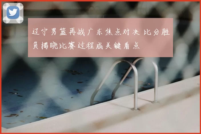 辽宁男篮再战广东焦点对决 比分胜负揭晓比赛过程成关键看点