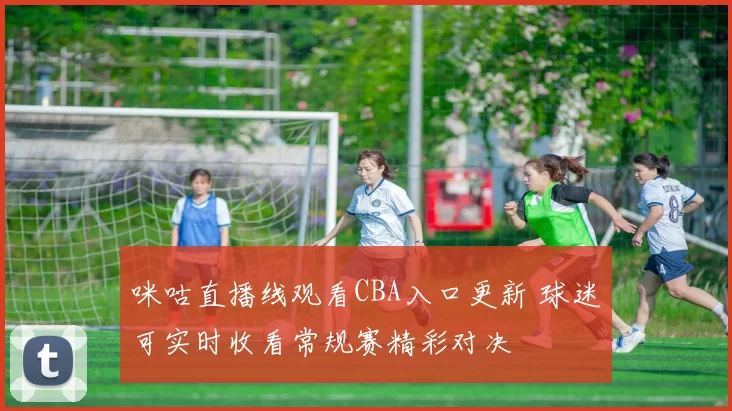 咪咕直播线观看CBA入口更新 球迷可实时收看常规赛精彩对决