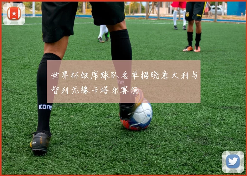 世界杯缺席球队名单揭晓意大利与智利无缘卡塔尔赛场