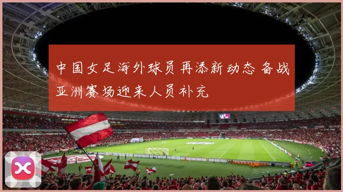 中国女足海外球员再添新动态 备战亚洲赛场迎来人员补充